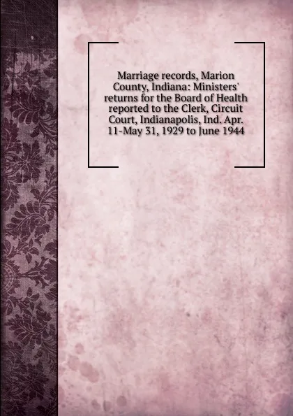 Обложка книги Marriage records, Marion County, Indiana: Ministers. returns for the Board of Health reported to the Clerk, Circuit Court, Indianapolis, Ind. Apr. 11-May 31, 1929 to June 1944, 