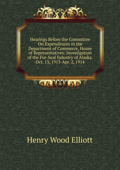 Обложка книги Hearings Before the Committee On Expenditures in the Department of Commerce, House of Representatives: Investigation of the Fur-Seal Industry of Alaska. Oct. 13, 1913-Apr. 2, 1914, Henry Wood Elliott