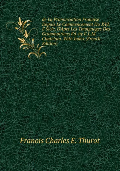 Обложка книги de La Prononciation Franaise Depuis Le Commencement Du XVI.E Sicle, D.Aprs Les Tmoignages Des Grammairiens Ed. by E.L.M. Chatelain. With Index (French Edition), Franois Charles E. Thurot