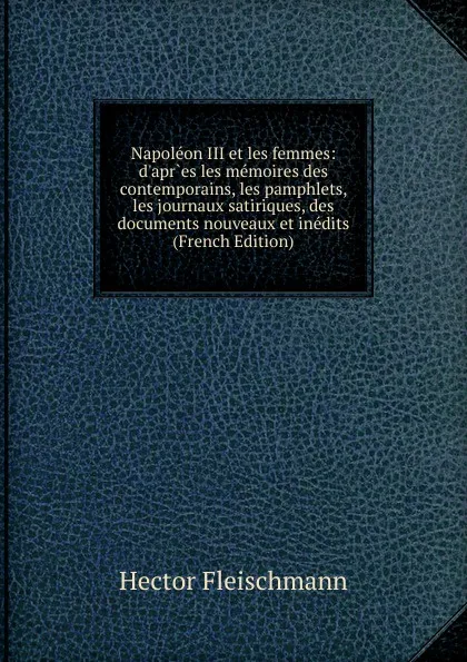 Обложка книги Napoleon III et les femmes: d.apr.es les memoires des contemporains, les pamphlets, les journaux satiriques, des documents nouveaux et inedits (French Edition), Hector Fleischmann