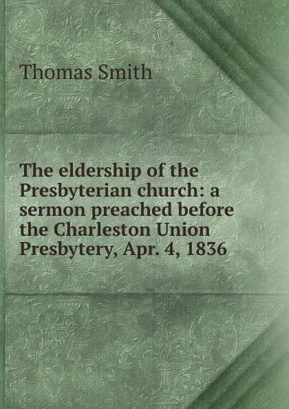 Обложка книги The eldership of the Presbyterian church: a sermon preached before the Charleston Union Presbytery, Apr. 4, 1836, Thomas Smith