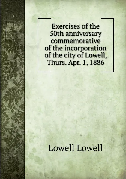 Обложка книги Exercises of the 50th anniversary commemorative of the incorporation of the city of Lowell, Thurs. Apr. 1, 1886, Lowell Lowell