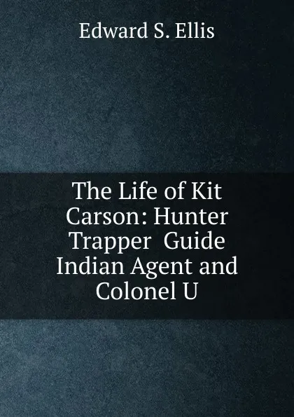 Обложка книги The Life of Kit Carson: Hunter  Trapper  Guide  Indian Agent and Colonel U, Edward S. Ellis