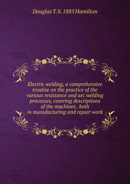 Обложка книги Electric welding, a comprehensive treatise on the practice of the various resistance and arc welding processes, covering descriptions of the machines . both in manufacturing and repair work, Douglas T. b. 1885 Hamilton