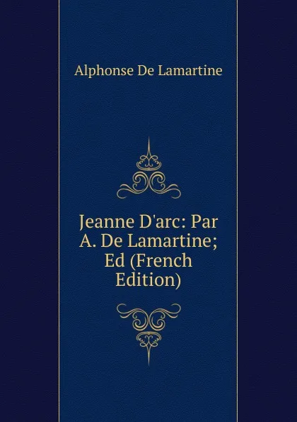 Обложка книги Jeanne D.arc: Par A. De Lamartine; Ed (French Edition), Lamartine Alphonse de