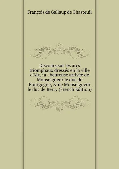 Обложка книги Discours sur les arcs triomphaux dresses en la ville d.Aix,: a l.heureuse arrivee de Monseigneur le duc de Bourgogne, . de Monseigneur le duc de Berry (French Edition), François de Gallaup de Chasteuil