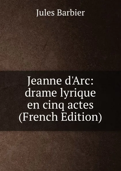 Обложка книги Jeanne d.Arc: drame lyrique en cinq actes (French Edition), Jules Barbier