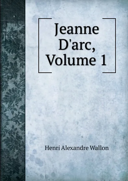 Обложка книги Jeanne D.arc, Volume 1, Henri Alexandre Wallon