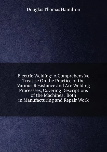 Обложка книги Electric Welding: A Comprehensive Treatise On the Practice of the Various Resistance and Arc Welding Processses, Covering Descriptions of the Machines . Both in Manufacturing and Repair Work, Douglas Thomas Hamilton