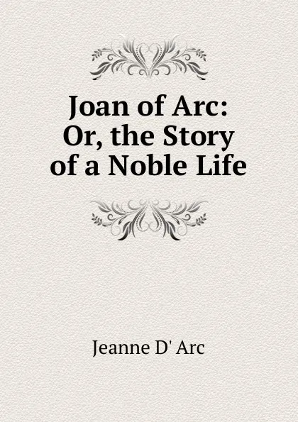 Обложка книги Joan of Arc: Or, the Story of a Noble Life, Jeanne d' Arc