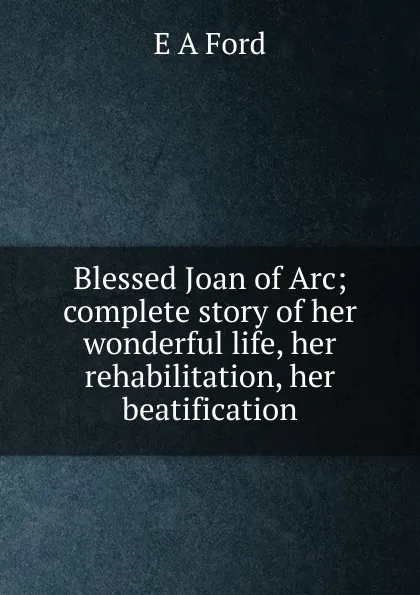 Обложка книги Blessed Joan of Arc; complete story of her wonderful life, her rehabilitation, her beatification, E A Ford