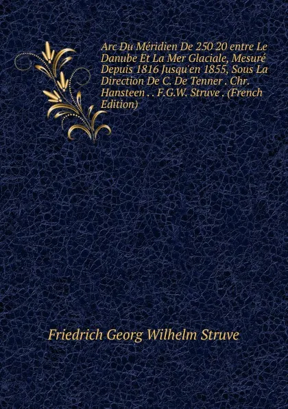 Обложка книги Arc Du Meridien De 250 20 entre Le Danube Et La Mer Glaciale, Mesure Depuis 1816 Jusqu.en 1855, Sous La Direction De C. De Tenner . Chr. Hansteen . . F.G.W. Struve . (French Edition), Friedrich Georg Wilhelm Struve