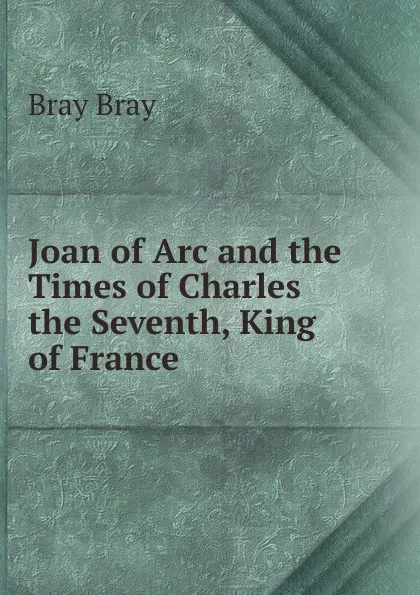 Обложка книги Joan of Arc and the Times of Charles the Seventh, King of France, Bray Bray