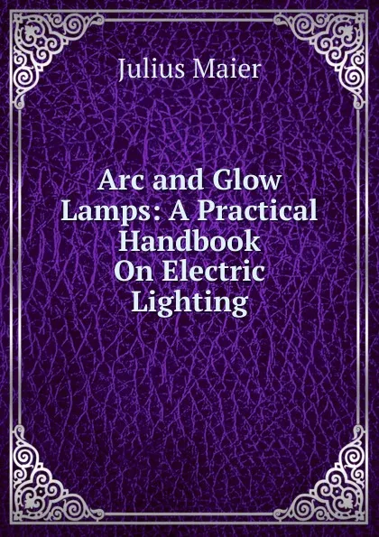 Обложка книги Arc and Glow Lamps: A Practical Handbook On Electric Lighting, Julius Maier