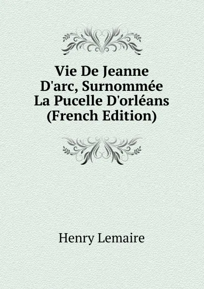 Обложка книги Vie De Jeanne D.arc, Surnommee La Pucelle D.orleans (French Edition), Henry Lemaire