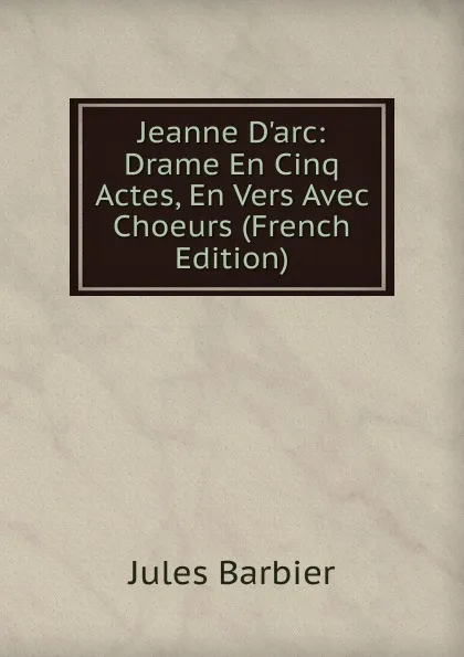 Обложка книги Jeanne D.arc: Drame En Cinq Actes, En Vers Avec Choeurs (French Edition), Jules Barbier