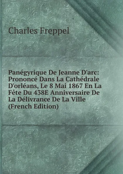 Обложка книги Panegyrique De Jeanne D.arc: Prononce Dans La Cathedrale D.orleans, Le 8 Mai 1867 En La Fete Du 438E Anniversaire De La Delivrance De La Ville (French Edition), Charles Freppel