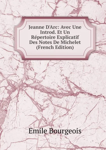 Обложка книги Jeanne D.Arc: Avec Une Introd. Et Un Repertoire Explicatif Des Notes De Michelet (French Edition), Emile Bourgeois