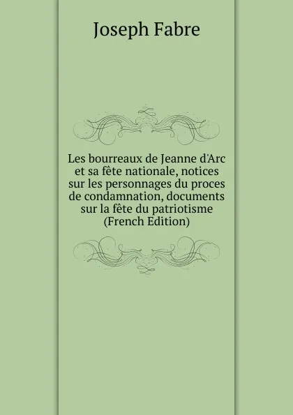 Обложка книги Les bourreaux de Jeanne d.Arc et sa fete nationale, notices sur les personnages du proces de condamnation, documents sur la fete du patriotisme (French Edition), Joseph Fabre