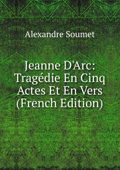 Обложка книги Jeanne D.Arc: Tragedie En Cinq Actes Et En Vers (French Edition), Alexandre Soumet