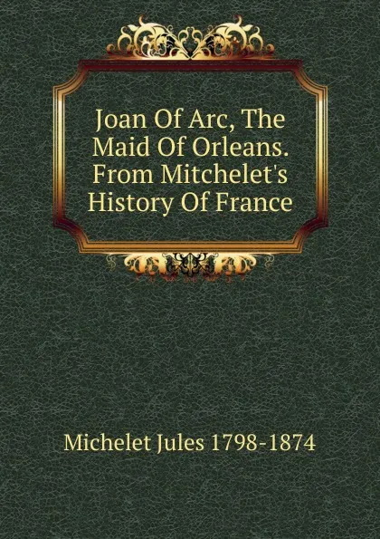 Обложка книги Joan Of Arc, The Maid Of Orleans. From Mitchelet.s History Of France, Jules