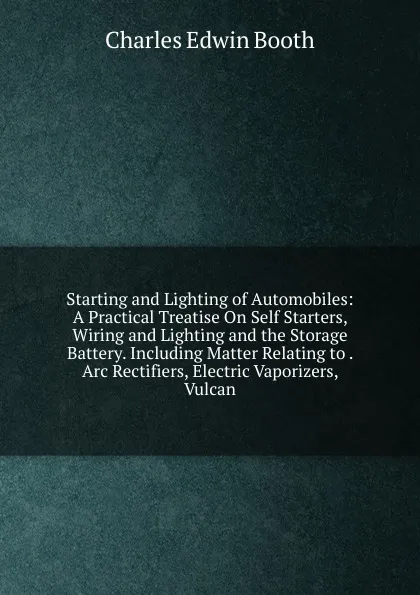 Обложка книги Starting and Lighting of Automobiles: A Practical Treatise On Self Starters, Wiring and Lighting and the Storage Battery. Including Matter Relating to . Arc Rectifiers, Electric Vaporizers, Vulcan, Charles Edwin Booth