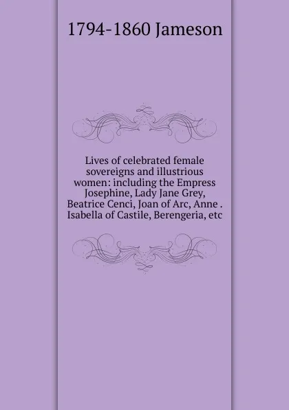 Обложка книги Lives of celebrated female sovereigns and illustrious women: including the Empress Josephine, Lady Jane Grey, Beatrice Cenci, Joan of Arc, Anne . Isabella of Castile, Berengeria, etc., Jameson