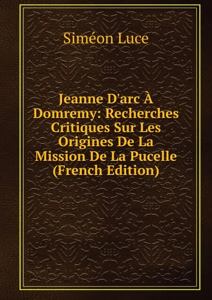 Обложка книги Jeanne D.arc A Domremy: Recherches Critiques Sur Les Origines De La Mission De La Pucelle (French Edition), Siméon Luce