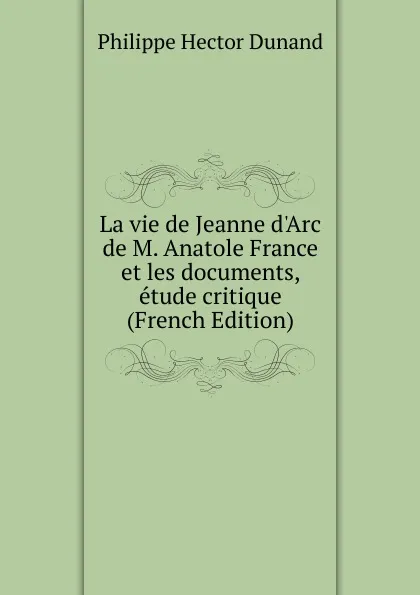 Обложка книги La vie de Jeanne d.Arc de M. Anatole France et les documents, etude critique (French Edition), Philippe Hector Dunand