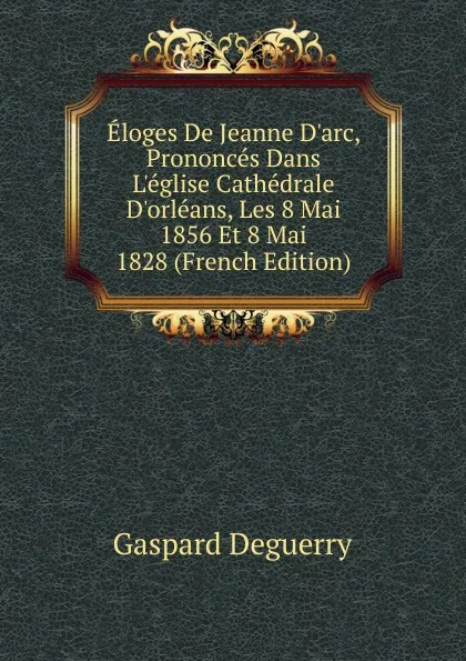 Обложка книги Eloges De Jeanne D.arc, Prononces Dans L.eglise Cathedrale D.orleans, Les 8 Mai 1856 Et 8 Mai 1828 (French Edition), Gaspard Deguerry