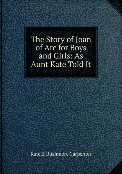 Обложка книги The Story of Joan of Arc for Boys and Girls: As Aunt Kate Told It, Kate E. Rushmore Carpenter