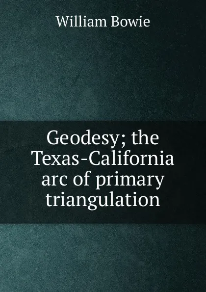 Обложка книги Geodesy; the Texas-California arc of primary triangulation, William Bowie