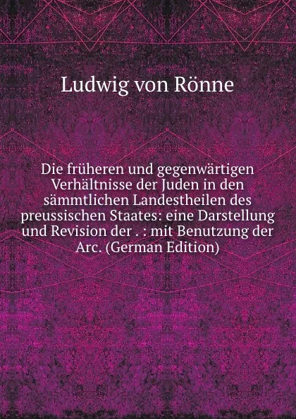 Обложка книги Die fruheren und gegenwartigen Verhaltnisse der Juden in den sammtlichen Landestheilen des preussischen Staates: eine Darstellung und Revision der . : mit Benutzung der Arc. (German Edition), Ludwig von Rönne