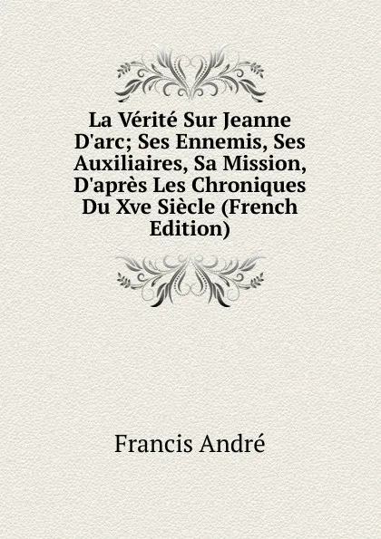 Обложка книги La Verite Sur Jeanne D.arc; Ses Ennemis, Ses Auxiliaires, Sa Mission, D.apres Les Chroniques Du Xve Siecle (French Edition), Francis André