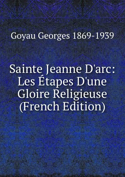 Обложка книги Sainte Jeanne D.arc: Les Etapes D.une Gloire Religieuse (French Edition), Goyau Georges 1869-1939