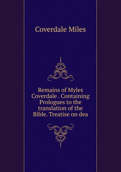 Обложка книги Remains of Myles Coverdale . Containing Prologues to the translation of the Bible. Treatise on dea, Coverdale Miles
