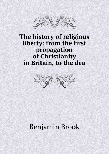 Обложка книги The history of religious liberty: from the first propagation of Christianity in Britain, to the dea, Benjamin Brook