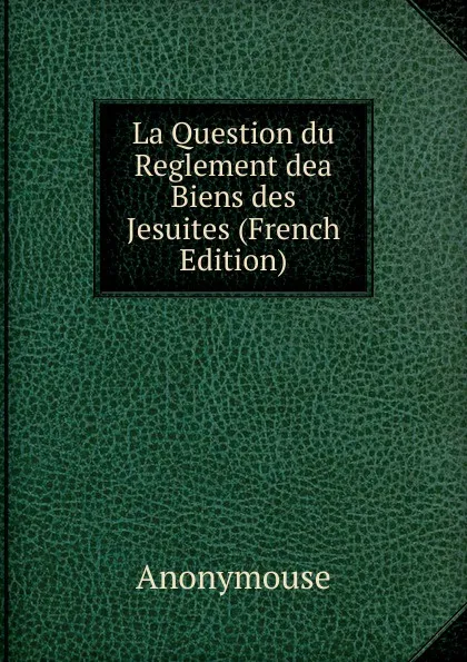 Обложка книги La Question du Reglement dea Biens des Jesuites (French Edition), Anonymouse