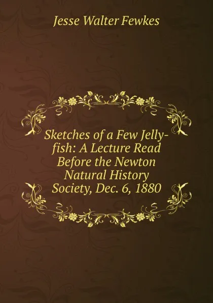 Обложка книги Sketches of a Few Jelly-fish: A Lecture Read Before the Newton Natural History Society, Dec. 6, 1880, Fewkes Jesse Walter