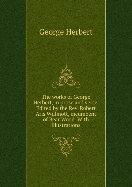 Обложка книги The works of George Herbert, in prose and verse. Edited by the Rev. Robert Aris Willmott, incumbent of Bear Wood. With illustrations, Herbert George