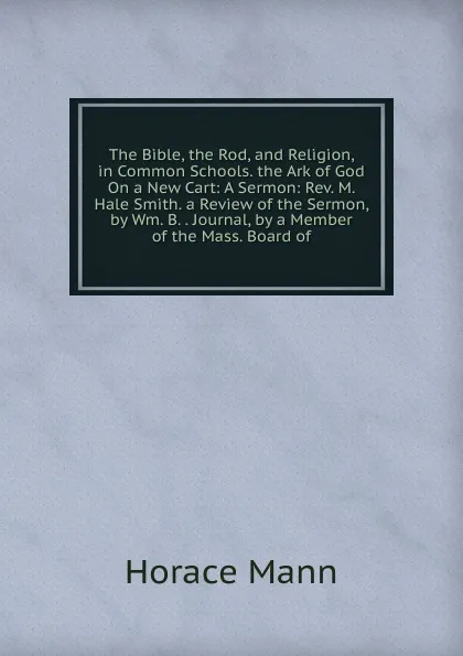 Обложка книги The Bible, the Rod, and Religion, in Common Schools. the Ark of God On a New Cart: A Sermon: Rev. M. Hale Smith. a Review of the Sermon, by Wm. B. . Journal, by a Member of the Mass. Board of, Horace Mann