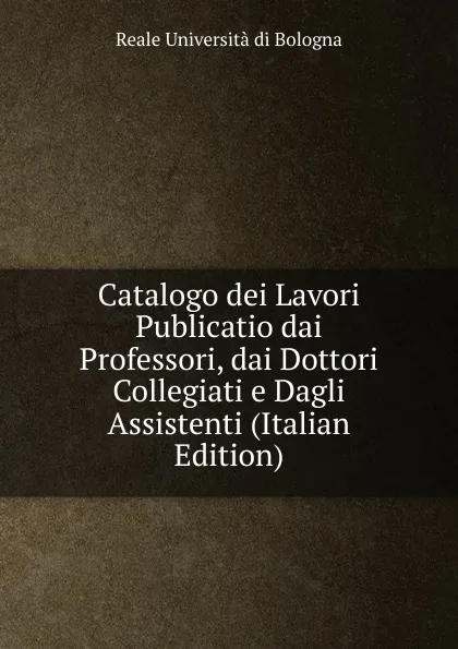 Обложка книги Catalogo dei Lavori Publicatio dai Professori, dai Dottori Collegiati e Dagli Assistenti (Italian Edition), Reale Università di Bologna