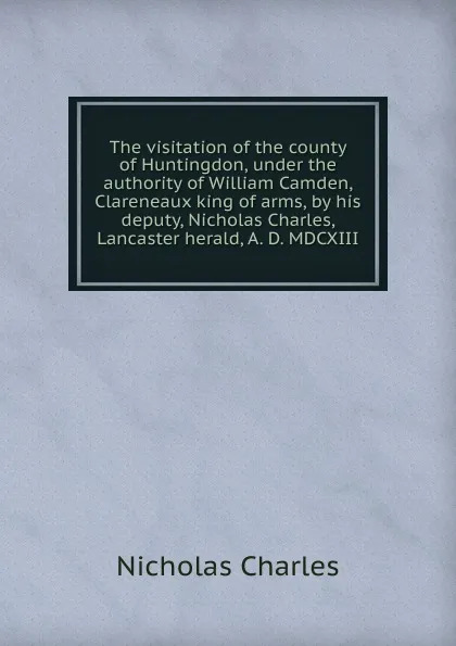 Обложка книги The visitation of the county of Huntingdon, under the authority of William Camden, Clareneaux king of arms, by his deputy, Nicholas Charles, Lancaster herald, A. D. MDCXIII, Nicholas Charles