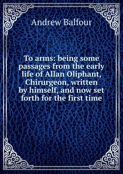 Обложка книги To arms: being some passages from the early life of Allan Oliphant, Chirurgeon, written by himself, and now set forth for the first time, Andrew Balfour