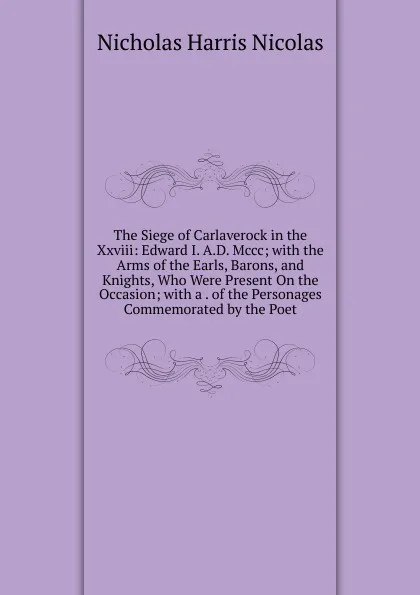 Обложка книги The Siege of Carlaverock in the Xxviii: Edward I. A.D. Mccc; with the Arms of the Earls, Barons, and Knights, Who Were Present On the Occasion; with a . of the Personages Commemorated by the Poet, Nicholas Harris Nicolas