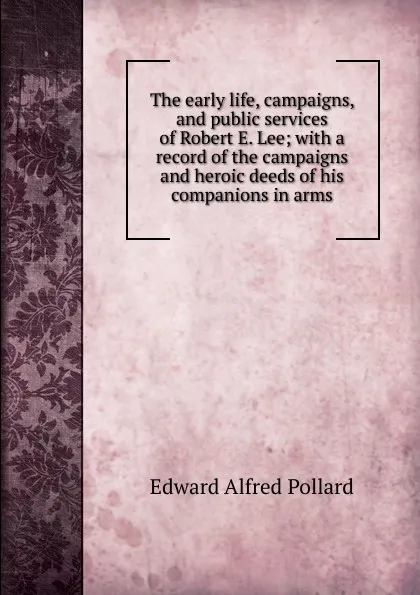 Обложка книги The early life, campaigns, and public services of Robert E. Lee; with a record of the campaigns and heroic deeds of his companions in arms, Edward Alfred Pollard