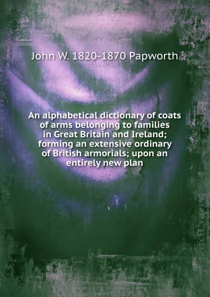 Обложка книги An alphabetical dictionary of coats of arms belonging to families in Great Britain and Ireland; forming an extensive ordinary of British armorials; upon an entirely new plan, John W. 1820-1870 Papworth