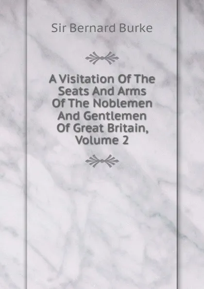 Обложка книги A Visitation Of The Seats And Arms Of The Noblemen And Gentlemen Of Great Britain, Volume 2, Bernard Burke