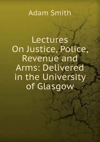 Обложка книги Lectures On Justice, Police, Revenue and Arms: Delivered in the University of Glasgow, Adam Smith