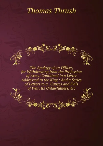 Обложка книги The Apology of an Officer, for Withdrawing from the Profession of Arms: Contained in a Letter Addressed to the King : And a Series of Letters to a . Causes and Evils of War, Its Unlawfulness, .c, Thomas Thrush